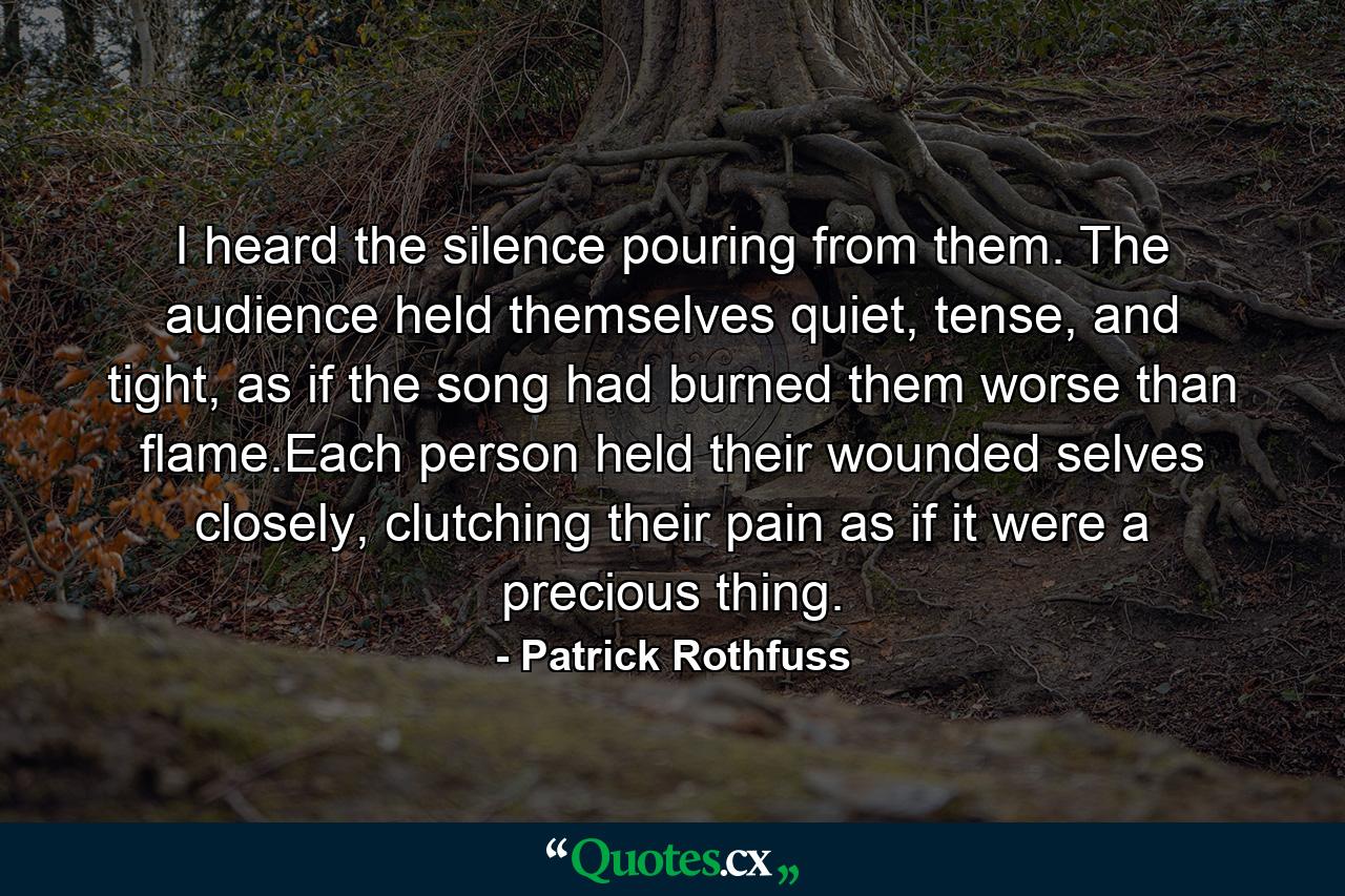 I heard the silence pouring from them. The audience held themselves quiet, tense, and tight, as if the song had burned them worse than flame.Each person held their wounded selves closely, clutching their pain as if it were a precious thing. - Quote by Patrick Rothfuss