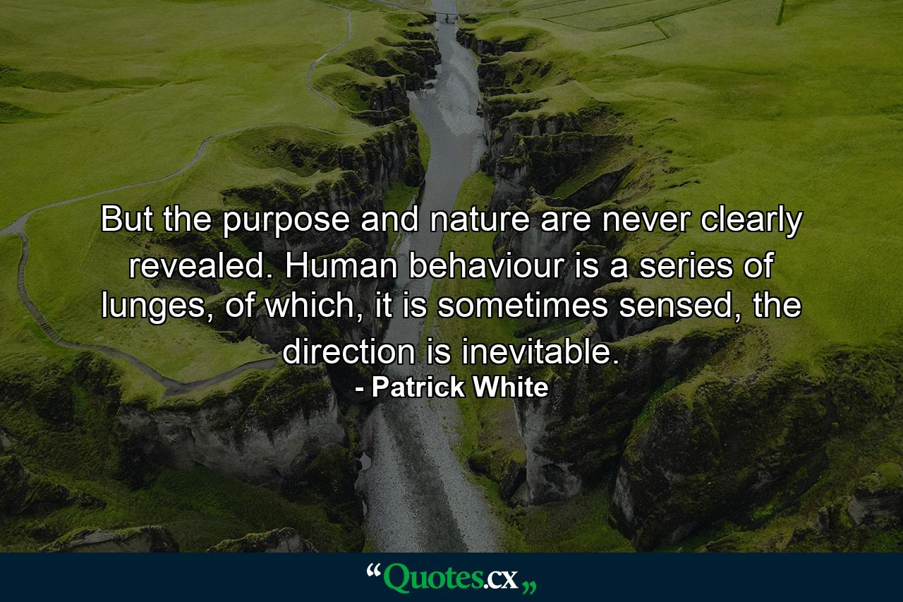 But the purpose and nature are never clearly revealed. Human behaviour is a series of lunges, of which, it is sometimes sensed, the direction is inevitable. - Quote by Patrick White