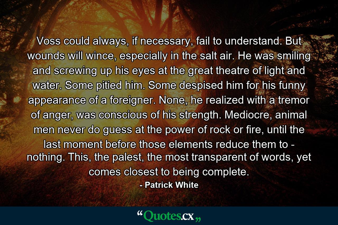 Voss could always, if necessary, fail to understand. But wounds will wince, especially in the salt air. He was smiling and screwing up his eyes at the great theatre of light and water. Some pitied him. Some despised him for his funny appearance of a foreigner. None, he realized with a tremor of anger, was conscious of his strength. Mediocre, animal men never do guess at the power of rock or fire, until the last moment before those elements reduce them to - nothing. This, the palest, the most transparent of words, yet comes closest to being complete. - Quote by Patrick White