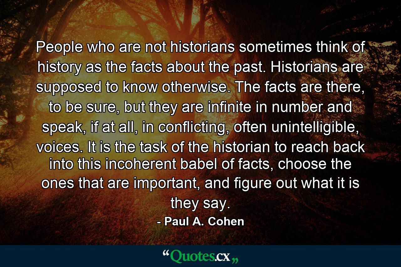 People who are not historians sometimes think of history as the facts about the past. Historians are supposed to know otherwise. The facts are there, to be sure, but they are infinite in number and speak, if at all, in conflicting, often unintelligible, voices. It is the task of the historian to reach back into this incoherent babel of facts, choose the ones that are important, and figure out what it is they say. - Quote by Paul A. Cohen