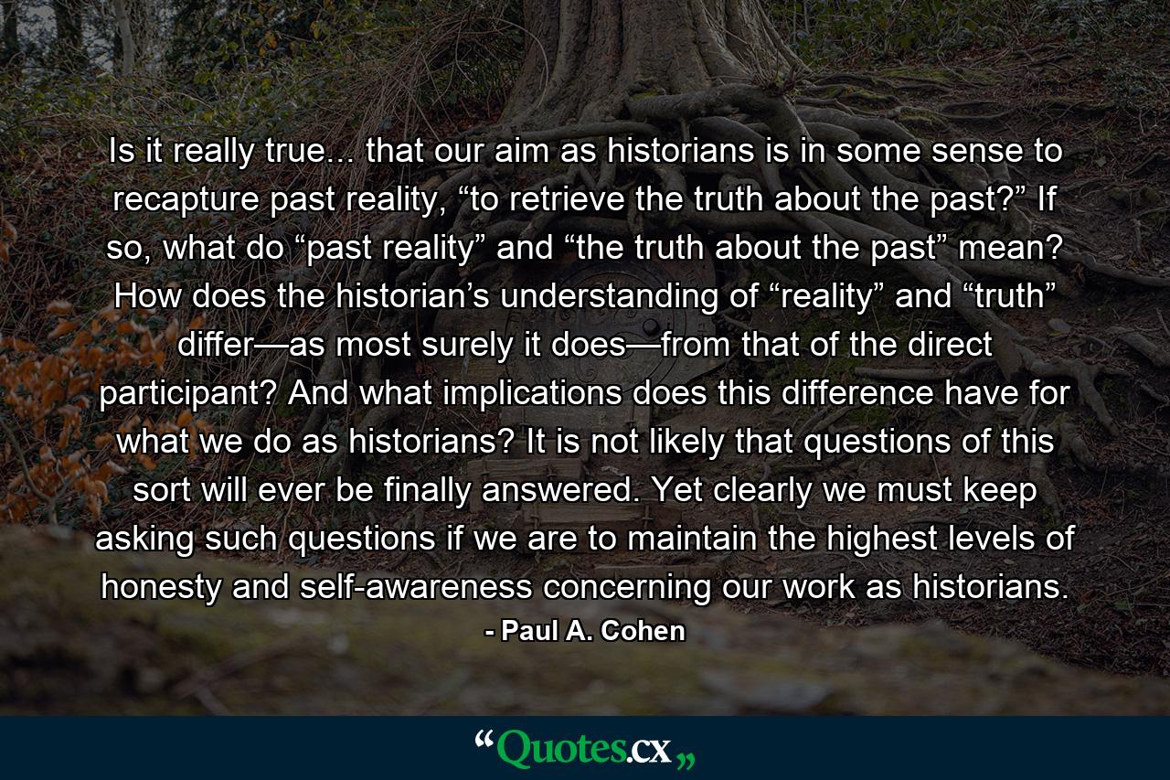 Is it really true... that our aim as historians is in some sense to recapture past reality, “to retrieve the truth about the past?” If so, what do “past reality” and “the truth about the past” mean? How does the historian’s understanding of “reality” and “truth” differ—as most surely it does—from that of the direct participant? And what implications does this difference have for what we do as historians? It is not likely that questions of this sort will ever be finally answered. Yet clearly we must keep asking such questions if we are to maintain the highest levels of honesty and self-awareness concerning our work as historians. - Quote by Paul A. Cohen