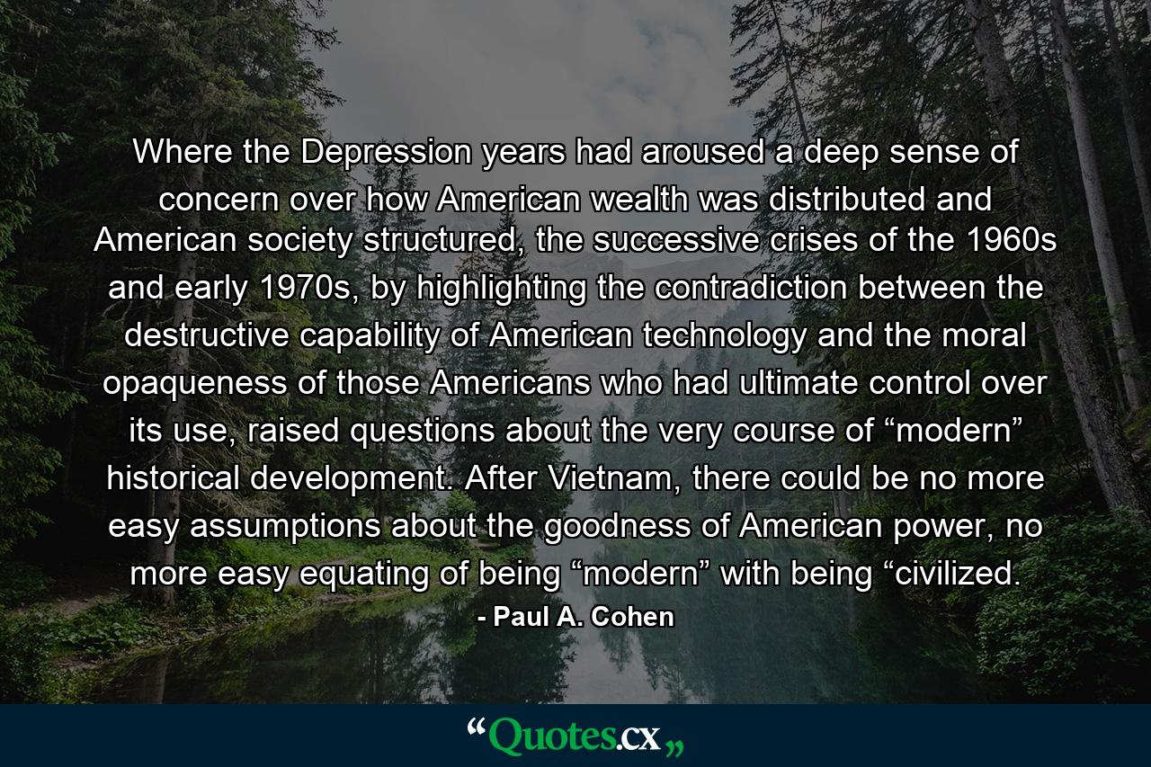 Where the Depression years had aroused a deep sense of concern over how American wealth was distributed and American society structured, the successive crises of the 1960s and early 1970s, by highlighting the contradiction between the destructive capability of American technology and the moral opaqueness of those Americans who had ultimate control over its use, raised questions about the very course of “modern” historical development. After Vietnam, there could be no more easy assumptions about the goodness of American power, no more easy equating of being “modern” with being “civilized. - Quote by Paul A. Cohen