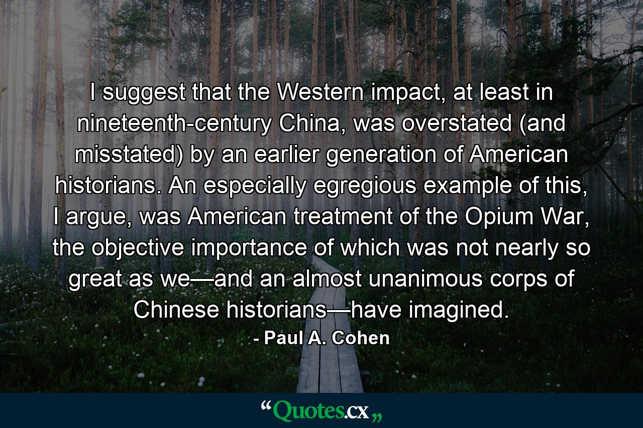 I suggest that the Western impact, at least in nineteenth-century China, was overstated (and misstated) by an earlier generation of American historians. An especially egregious example of this, I argue, was American treatment of the Opium War, the objective importance of which was not nearly so great as we—and an almost unanimous corps of Chinese historians—have imagined. - Quote by Paul A. Cohen