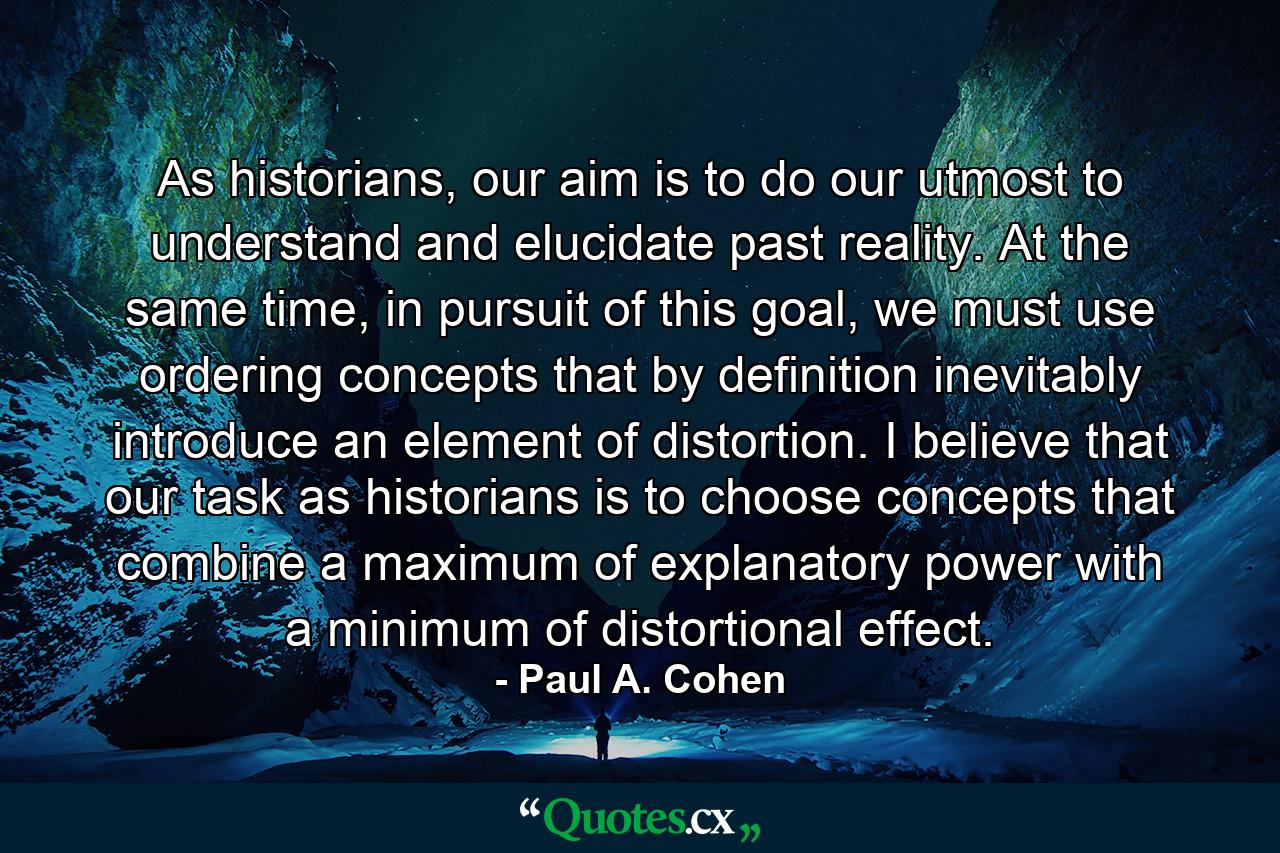 As historians, our aim is to do our utmost to understand and elucidate past reality. At the same time, in pursuit of this goal, we must use ordering concepts that by definition inevitably introduce an element of distortion. I believe that our task as historians is to choose concepts that combine a maximum of explanatory power with a minimum of distortional effect. - Quote by Paul A. Cohen