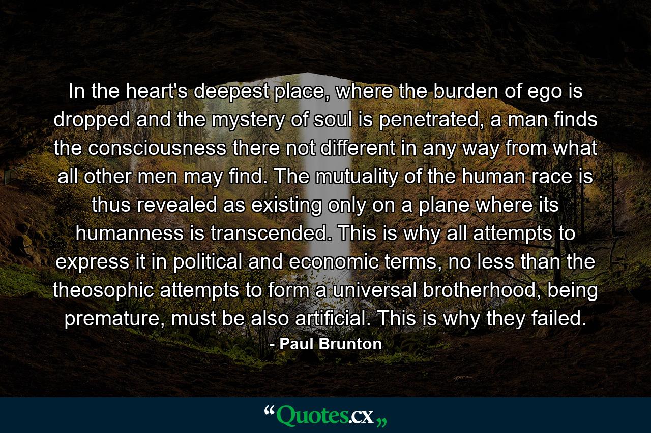 In the heart's deepest place, where the burden of ego is dropped and the mystery of soul is penetrated, a man finds the consciousness there not different in any way from what all other men may find. The mutuality of the human race is thus revealed as existing only on a plane where its humanness is transcended. This is why all attempts to express it in political and economic terms, no less than the theosophic attempts to form a universal brotherhood, being premature, must be also artificial. This is why they failed. - Quote by Paul Brunton