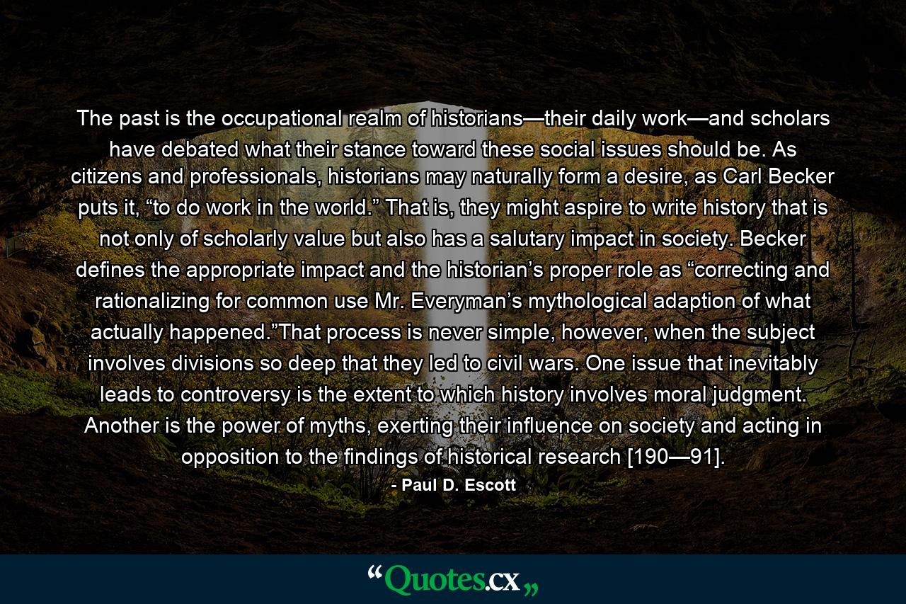 The past is the occupational realm of historians—their daily work—and scholars have debated what their stance toward these social issues should be. As citizens and professionals, historians may naturally form a desire, as Carl Becker puts it, “to do work in the world.” That is, they might aspire to write history that is not only of scholarly value but also has a salutary impact in society. Becker defines the appropriate impact and the historian’s proper role as “correcting and rationalizing for common use Mr. Everyman’s mythological adaption of what actually happened.”That process is never simple, however, when the subject involves divisions so deep that they led to civil wars. One issue that inevitably leads to controversy is the extent to which history involves moral judgment. Another is the power of myths, exerting their influence on society and acting in opposition to the findings of historical research [190—91]. - Quote by Paul D. Escott