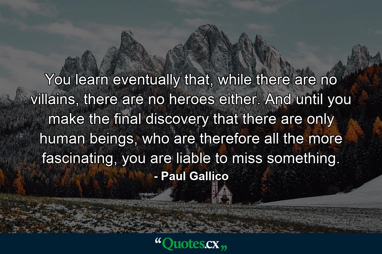 You learn eventually that, while there are no villains, there are no heroes either. And until you make the final discovery that there are only human beings, who are therefore all the more fascinating, you are liable to miss something. - Quote by Paul Gallico