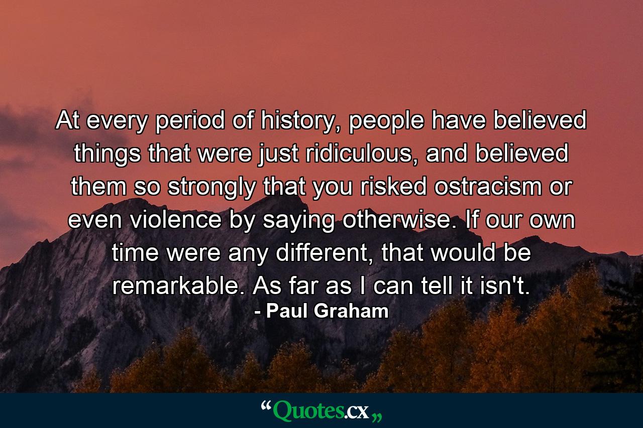 At every period of history, people have believed things that were just ridiculous, and believed them so strongly that you risked ostracism or even violence by saying otherwise. If our own time were any different, that would be remarkable. As far as I can tell it isn't. - Quote by Paul Graham