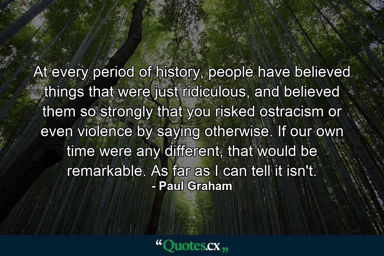 At every period of history, people have believed things that were just ridiculous, and believed them so strongly that you risked ostracism or even violence by saying otherwise. If our own time were any different, that would be remarkable. As far as I can tell it isn't. - Quote by Paul Graham