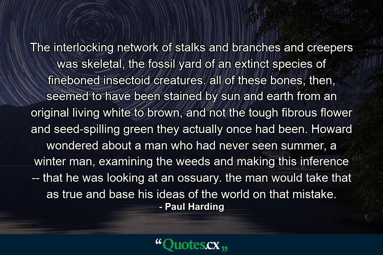 The interlocking network of stalks and branches and creepers was skeletal, the fossil yard of an extinct species of fineboned insectoid creatures. all of these bones, then, seemed to have been stained by sun and earth from an original living white to brown, and not the tough fibrous flower and seed-spilling green they actually once had been. Howard wondered about a man who had never seen summer, a winter man, examining the weeds and making this inference -- that he was looking at an ossuary. the man would take that as true and base his ideas of the world on that mistake. - Quote by Paul Harding