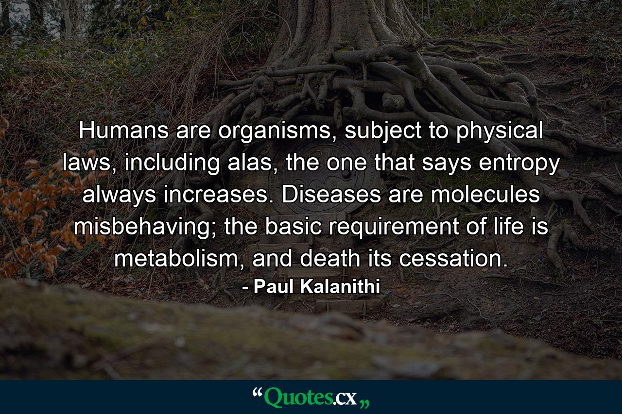 Humans are organisms, subject to physical laws, including alas, the one that says entropy always increases. Diseases are molecules misbehaving; the basic requirement of life is metabolism, and death its cessation. - Quote by Paul Kalanithi