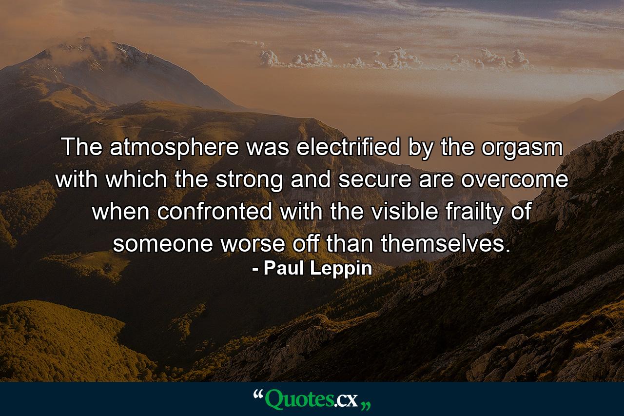 The atmosphere was electrified by the orgasm with which the strong and secure are overcome when confronted with the visible frailty of someone worse off than themselves. - Quote by Paul Leppin