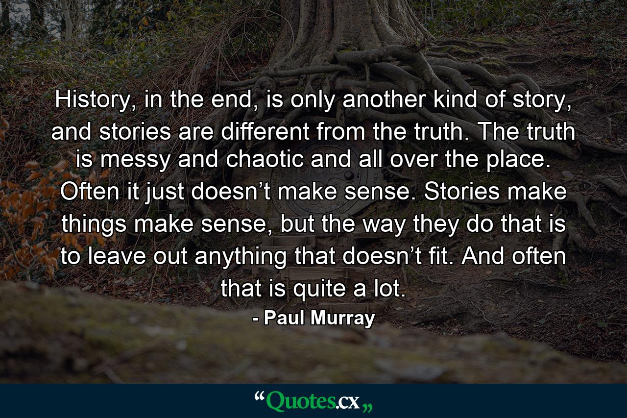 History, in the end, is only another kind of story, and stories are different from the truth. The truth is messy and chaotic and all over the place. Often it just doesn’t make sense. Stories make things make sense, but the way they do that is to leave out anything that doesn’t fit. And often that is quite a lot. - Quote by Paul Murray