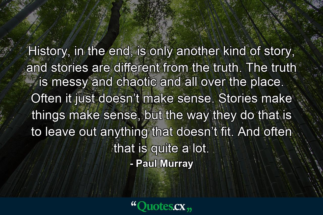 History, in the end, is only another kind of story, and stories are different from the truth. The truth is messy and chaotic and all over the place. Often it just doesn’t make sense. Stories make things make sense, but the way they do that is to leave out anything that doesn’t fit. And often that is quite a lot. - Quote by Paul Murray