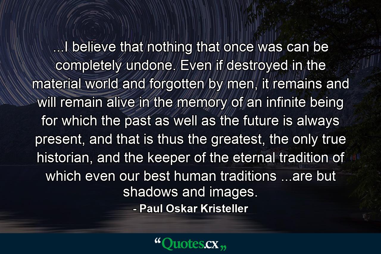 ...I believe that nothing that once was can be completely undone. Even if destroyed in the material world and forgotten by men, it remains and will remain alive in the memory of an infinite being for which the past as well as the future is always present, and that is thus the greatest, the only true historian, and the keeper of the eternal tradition of which even our best human traditions ...are but shadows and images. - Quote by Paul Oskar Kristeller