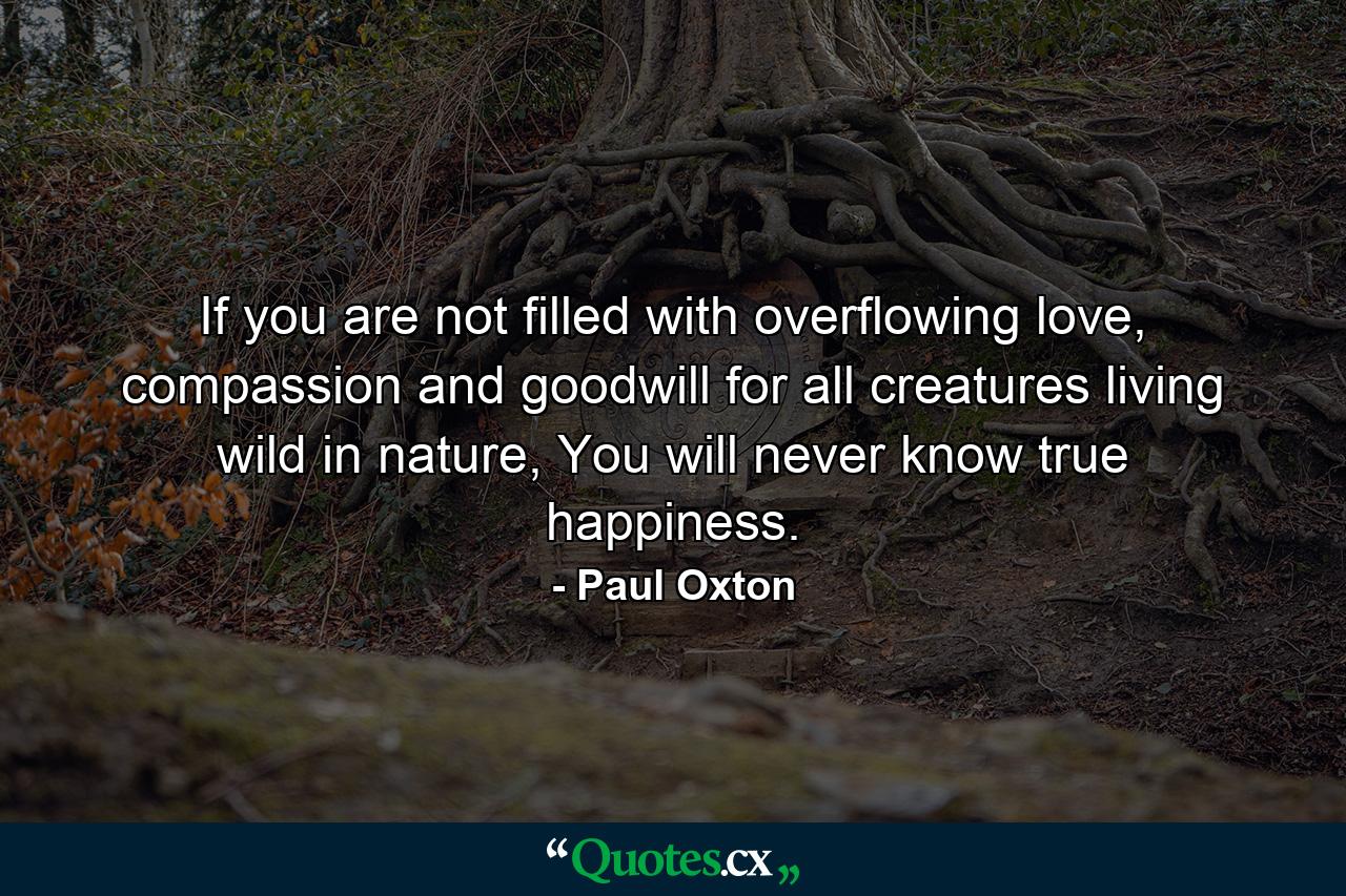 If you are not filled with overflowing love, compassion and goodwill for all creatures living wild in nature, You will never know true happiness. - Quote by Paul Oxton