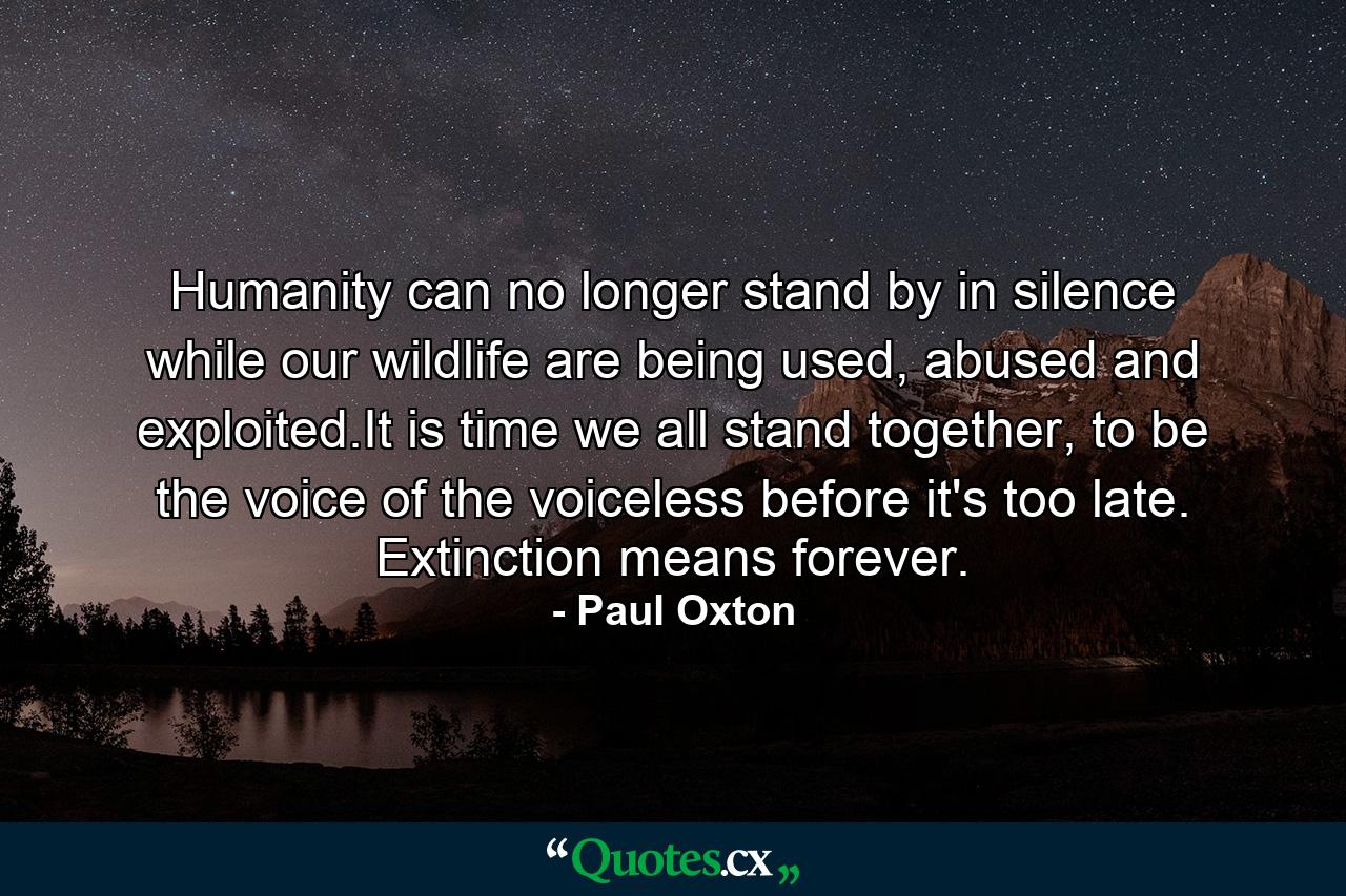 Humanity can no longer stand by in silence while our wildlife are being used, abused and exploited.It is time we all stand together, to be the voice of the voiceless before it's too late. Extinction means forever. - Quote by Paul Oxton