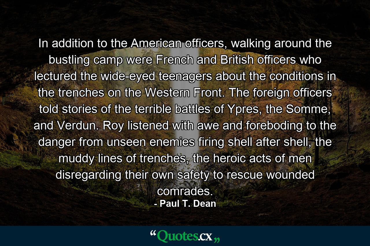 In addition to the American officers, walking around the bustling camp were French and British officers who lectured the wide-eyed teenagers about the conditions in the trenches on the Western Front. The foreign officers told stories of the terrible battles of Ypres, the Somme, and Verdun. Roy listened with awe and foreboding to the danger from unseen enemies firing shell after shell, the muddy lines of trenches, the heroic acts of men disregarding their own safety to rescue wounded comrades. - Quote by Paul T. Dean