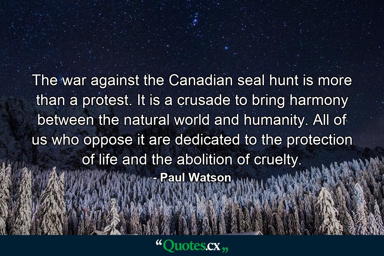 The war against the Canadian seal hunt is more than a protest. It is a crusade to bring harmony between the natural world and humanity. All of us who oppose it are dedicated to the protection of life and the abolition of cruelty. - Quote by Paul Watson