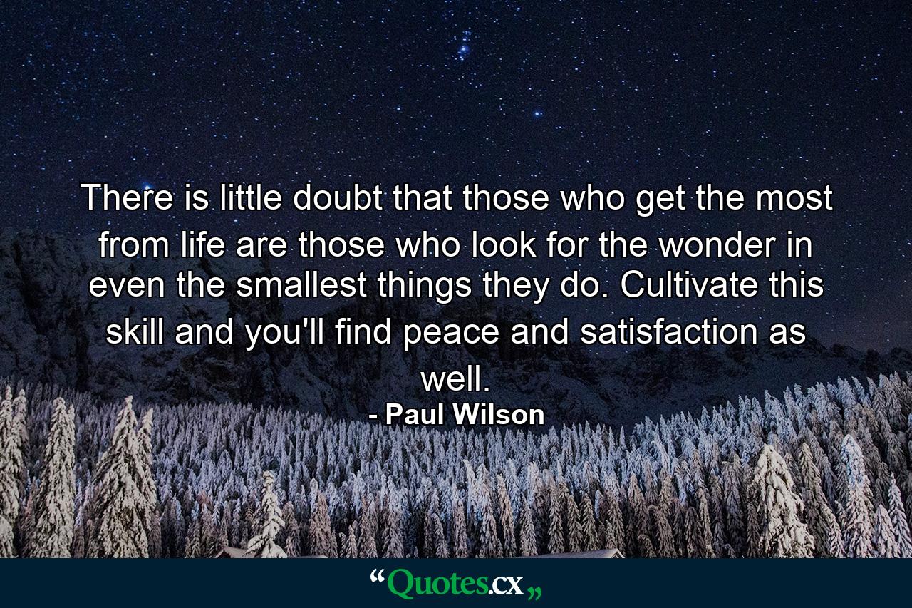 There is little doubt that those who get the most from life are those who look for the wonder in even the smallest things they do. Cultivate this skill and you'll find peace and satisfaction as well. - Quote by Paul Wilson