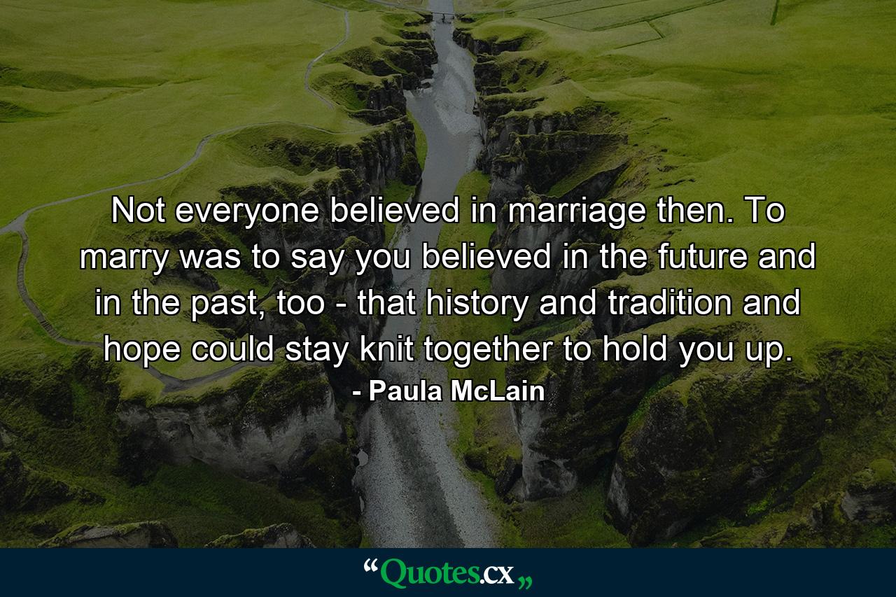 Not everyone believed in marriage then. To marry was to say you believed in the future and in the past, too - that history and tradition and hope could stay knit together to hold you up. - Quote by Paula McLain