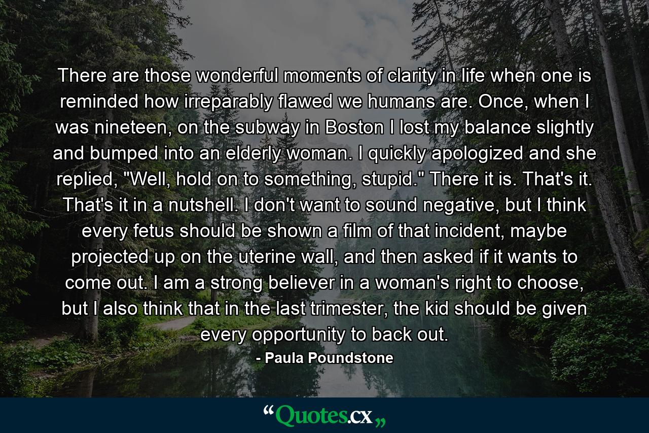 There are those wonderful moments of clarity in life when one is reminded how irreparably flawed we humans are. Once, when I was nineteen, on the subway in Boston I lost my balance slightly and bumped into an elderly woman. I quickly apologized and she replied, 