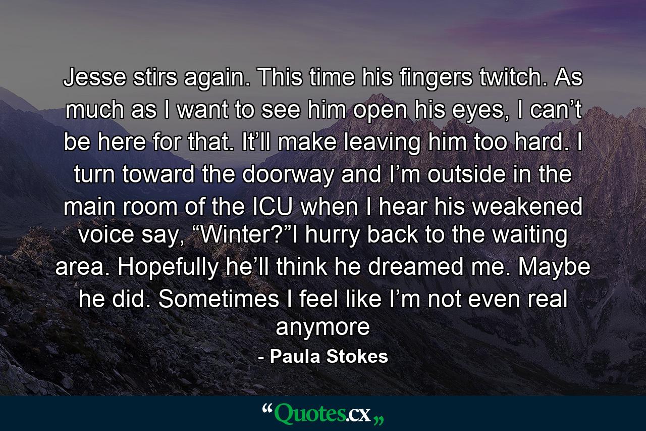 Jesse stirs again. This time his fingers twitch. As much as I want to see him open his eyes, I can’t be here for that. It’ll make leaving him too hard. I turn toward the doorway and I’m outside in the main room of the ICU when I hear his weakened voice say, “Winter?”I hurry back to the waiting area. Hopefully he’ll think he dreamed me. Maybe he did. Sometimes I feel like I’m not even real anymore - Quote by Paula Stokes