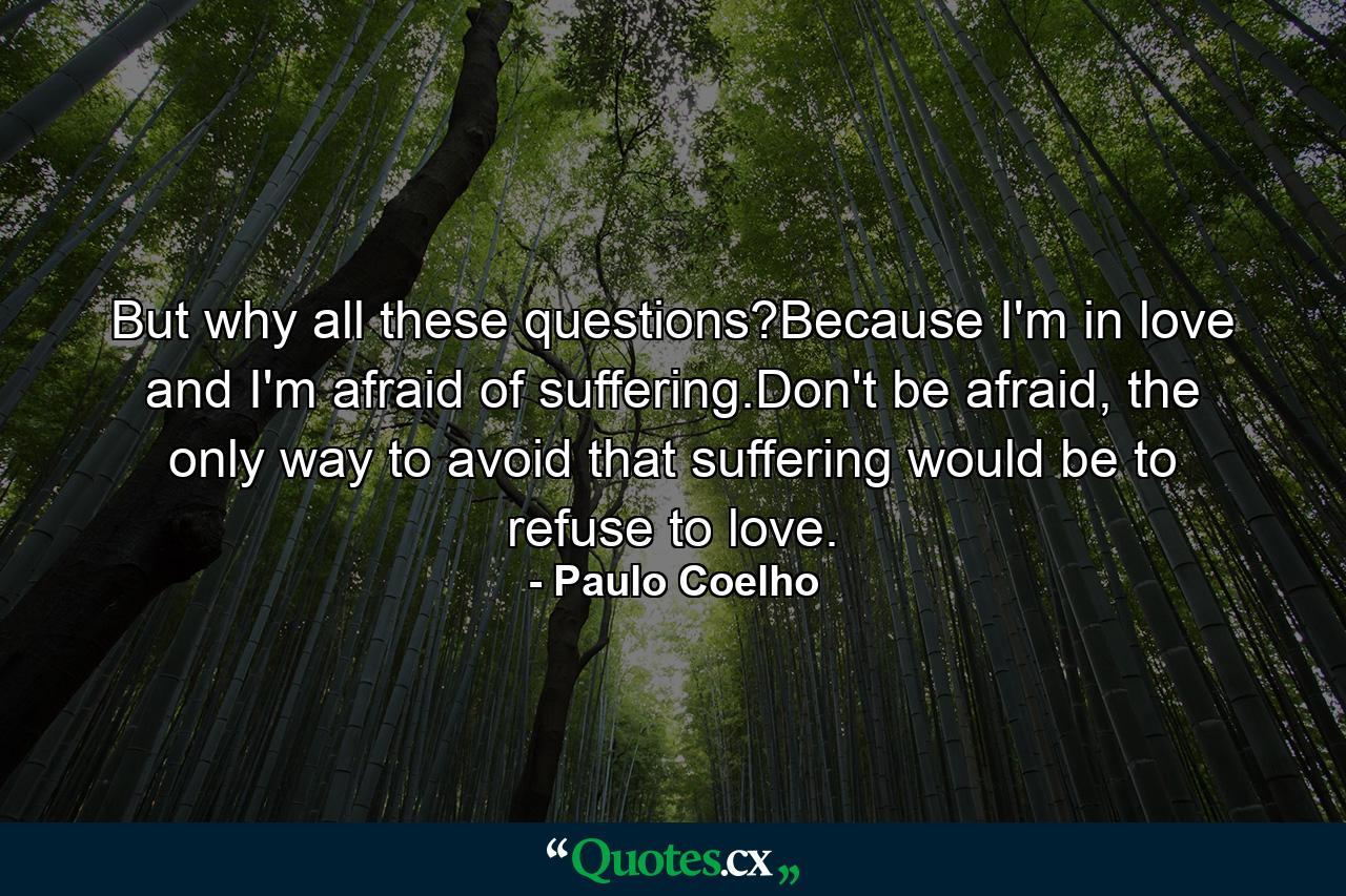 But why all these questions?Because I'm in love and I'm afraid of suffering.Don't be afraid, the only way to avoid that suffering would be to refuse to love. - Quote by Paulo Coelho