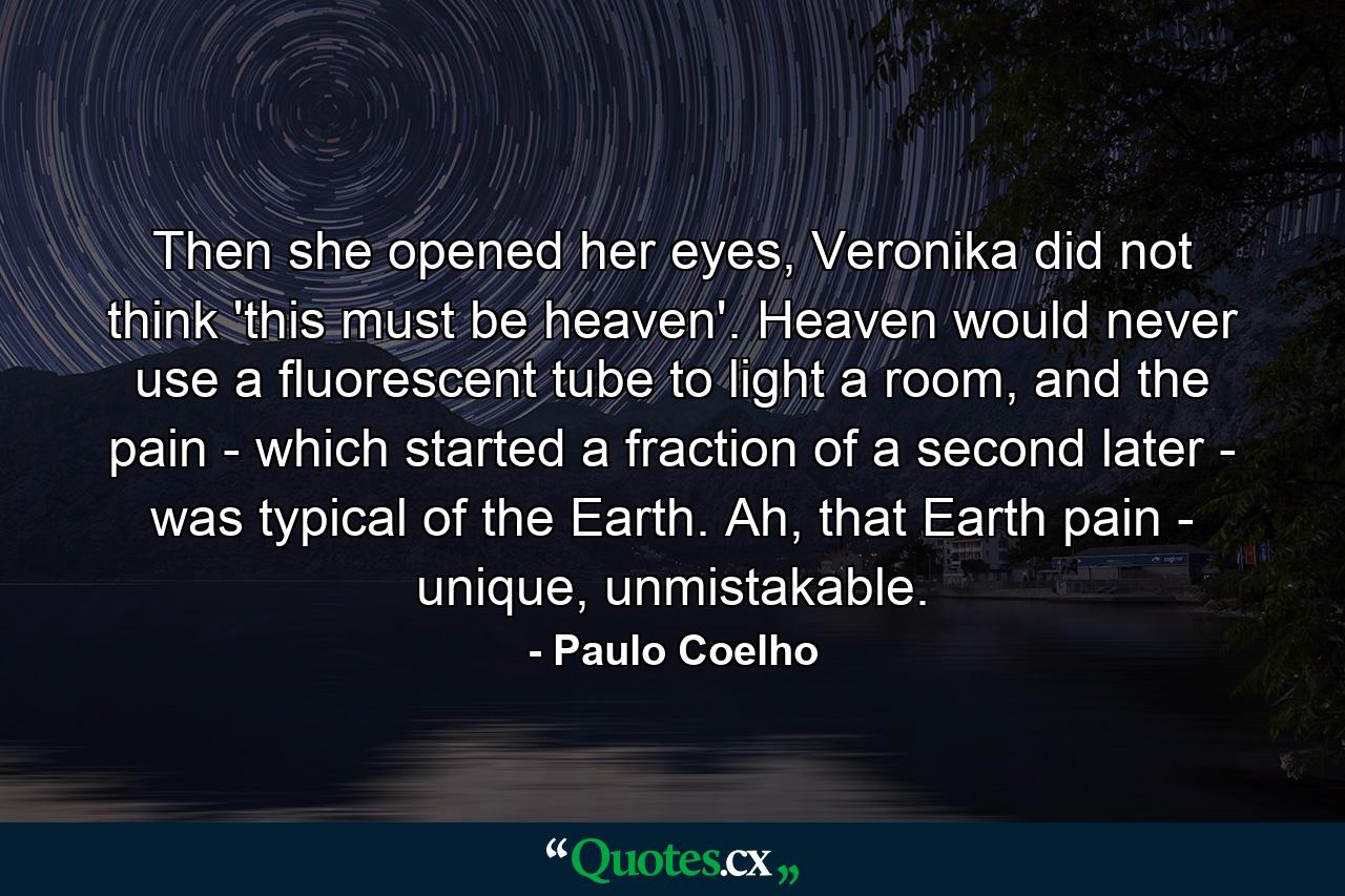 Then she opened her eyes, Veronika did not think 'this must be heaven'. Heaven would never use a fluorescent tube to light a room, and the pain - which started a fraction of a second later - was typical of the Earth. Ah, that Earth pain - unique, unmistakable. - Quote by Paulo Coelho