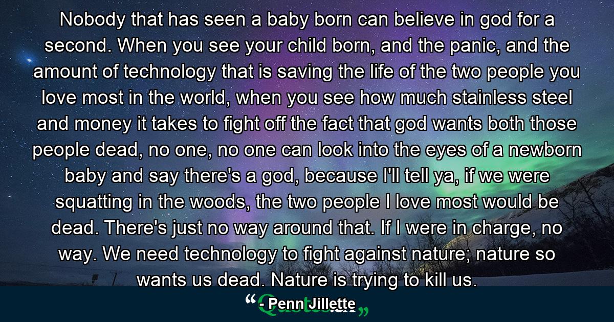 Nobody that has seen a baby born can believe in god for a second. When you see your child born, and the panic, and the amount of technology that is saving the life of the two people you love most in the world, when you see how much stainless steel and money it takes to fight off the fact that god wants both those people dead, no one, no one can look into the eyes of a newborn baby and say there's a god, because I'll tell ya, if we were squatting in the woods, the two people I love most would be dead. There's just no way around that. If I were in charge, no way. We need technology to fight against nature; nature so wants us dead. Nature is trying to kill us. - Quote by Penn Jillette