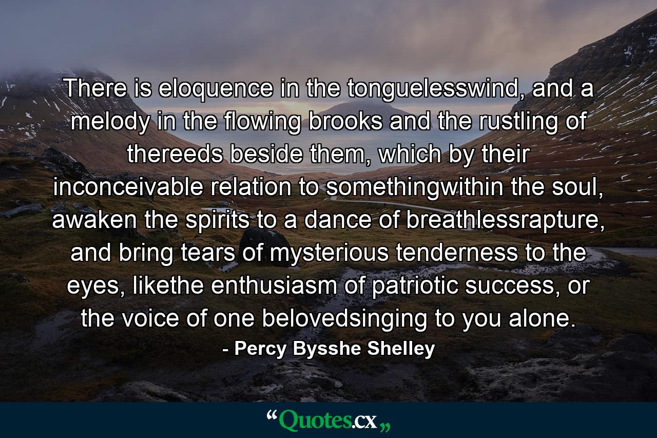 There is eloquence in the tonguelesswind, and a melody in the flowing brooks and the rustling of thereeds beside them, which by their inconceivable relation to somethingwithin the soul, awaken the spirits to a dance of breathlessrapture, and bring tears of mysterious tenderness to the eyes, likethe enthusiasm of patriotic success, or the voice of one belovedsinging to you alone. - Quote by Percy Bysshe Shelley