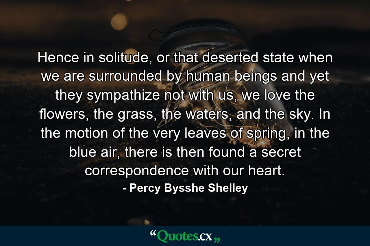 Hence in solitude, or that deserted state when we are surrounded by human beings and yet they sympathize not with us, we love the flowers, the grass, the waters, and the sky. In the motion of the very leaves of spring, in the blue air, there is then found a secret correspondence with our heart. - Quote by Percy Bysshe Shelley