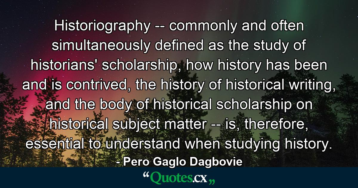 Historiography -- commonly and often simultaneously defined as the study of historians' scholarship, how history has been and is contrived, the history of historical writing, and the body of historical scholarship on historical subject matter -- is, therefore, essential to understand when studying history. - Quote by Pero Gaglo Dagbovie