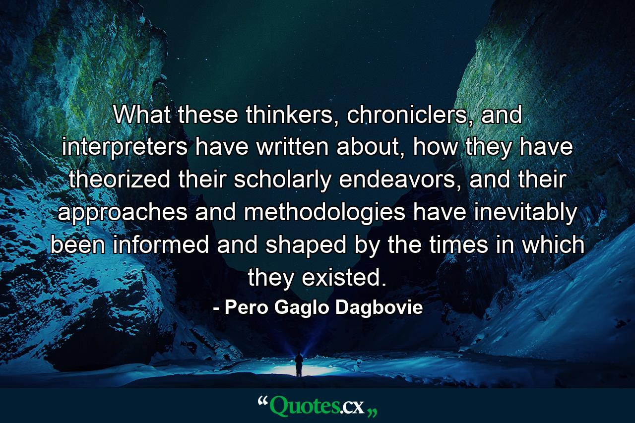 What these thinkers, chroniclers, and interpreters have written about, how they have theorized their scholarly endeavors, and their approaches and methodologies have inevitably been informed and shaped by the times in which they existed. - Quote by Pero Gaglo Dagbovie