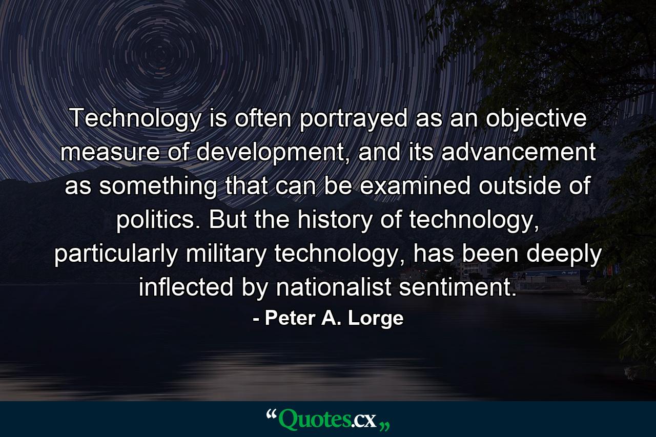 Technology is often portrayed as an objective measure of development, and its advancement as something that can be examined outside of politics. But the history of technology, particularly military technology, has been deeply inflected by nationalist sentiment. - Quote by Peter A. Lorge