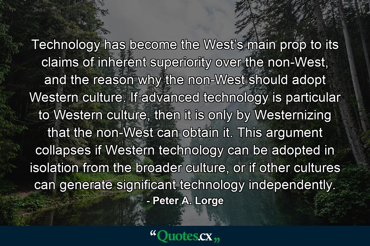 Technology has become the West’s main prop to its claims of inherent superiority over the non-West, and the reason why the non-West should adopt Western culture. If advanced technology is particular to Western culture, then it is only by Westernizing that the non-West can obtain it. This argument collapses if Western technology can be adopted in isolation from the broader culture, or if other cultures can generate significant technology independently. - Quote by Peter A. Lorge