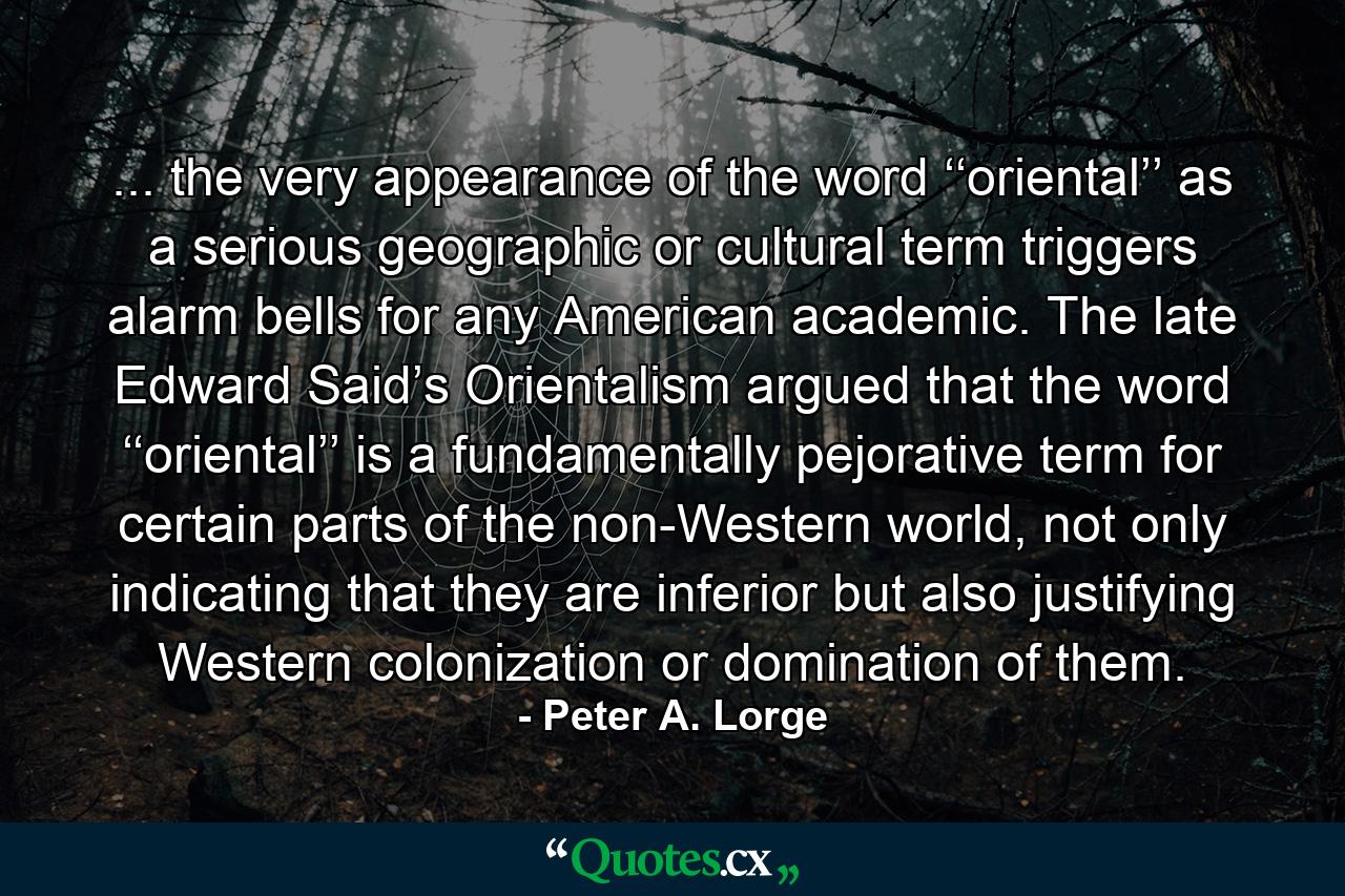 ... the very appearance of the word ‘‘oriental’’ as a serious geographic or cultural term triggers alarm bells for any American academic. The late Edward Said’s Orientalism argued that the word ‘‘oriental’’ is a fundamentally pejorative term for certain parts of the non-Western world, not only indicating that they are inferior but also justifying Western colonization or domination of them. - Quote by Peter A. Lorge