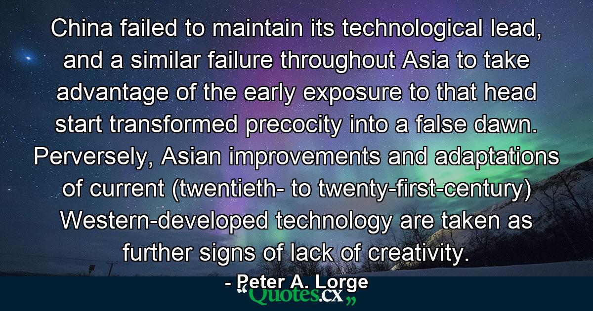 China failed to maintain its technological lead, and a similar failure throughout Asia to take advantage of the early exposure to that head start transformed precocity into a false dawn. Perversely, Asian improvements and adaptations of current (twentieth- to twenty-first-century) Western-developed technology are taken as further signs of lack of creativity. - Quote by Peter A. Lorge