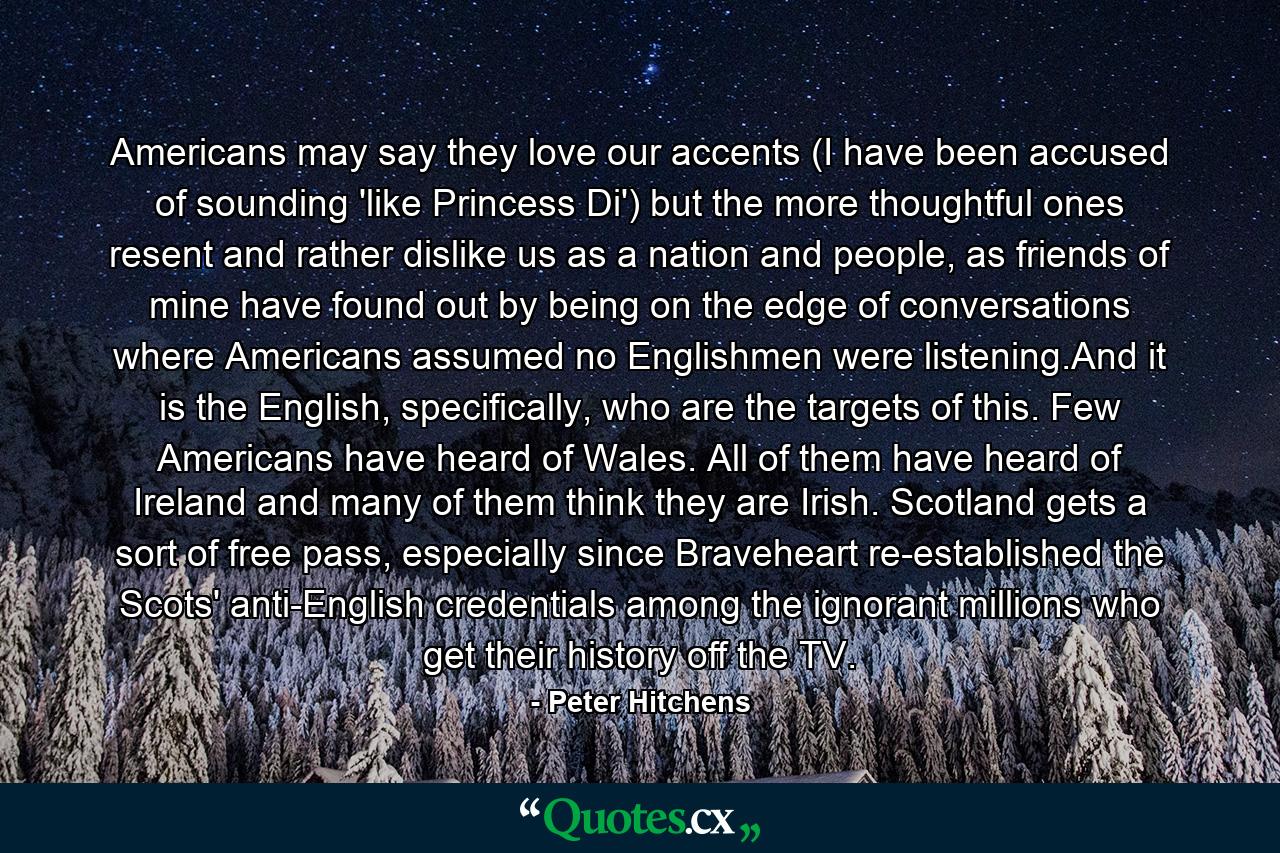 Americans may say they love our accents (I have been accused of sounding 'like Princess Di') but the more thoughtful ones resent and rather dislike us as a nation and people, as friends of mine have found out by being on the edge of conversations where Americans assumed no Englishmen were listening.And it is the English, specifically, who are the targets of this. Few Americans have heard of Wales. All of them have heard of Ireland and many of them think they are Irish. Scotland gets a sort of free pass, especially since Braveheart re-established the Scots' anti-English credentials among the ignorant millions who get their history off the TV. - Quote by Peter Hitchens