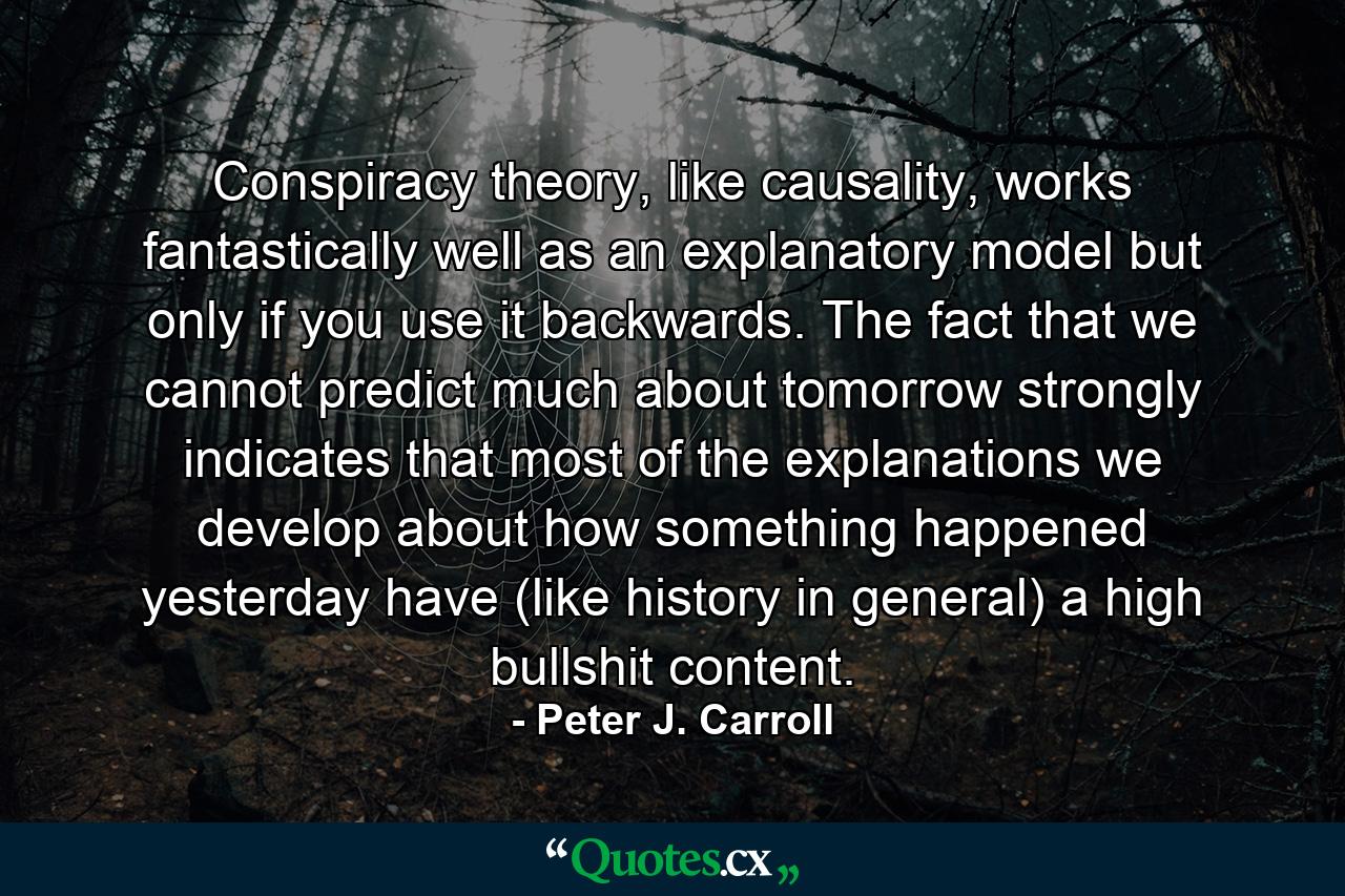 Conspiracy theory, like causality, works fantastically well as an explanatory model but only if you use it backwards. The fact that we cannot predict much about tomorrow strongly indicates that most of the explanations we develop about how something happened yesterday have (like history in general) a high bullshit content. - Quote by Peter J. Carroll