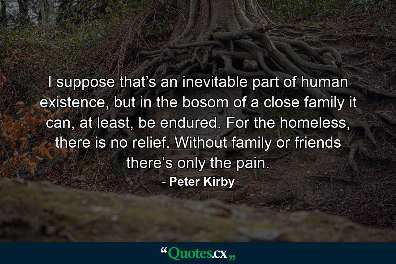 I suppose that’s an inevitable part of human existence, but in the bosom of a close family it can, at least, be endured. For the homeless, there is no relief. Without family or friends there’s only the pain. - Quote by Peter Kirby