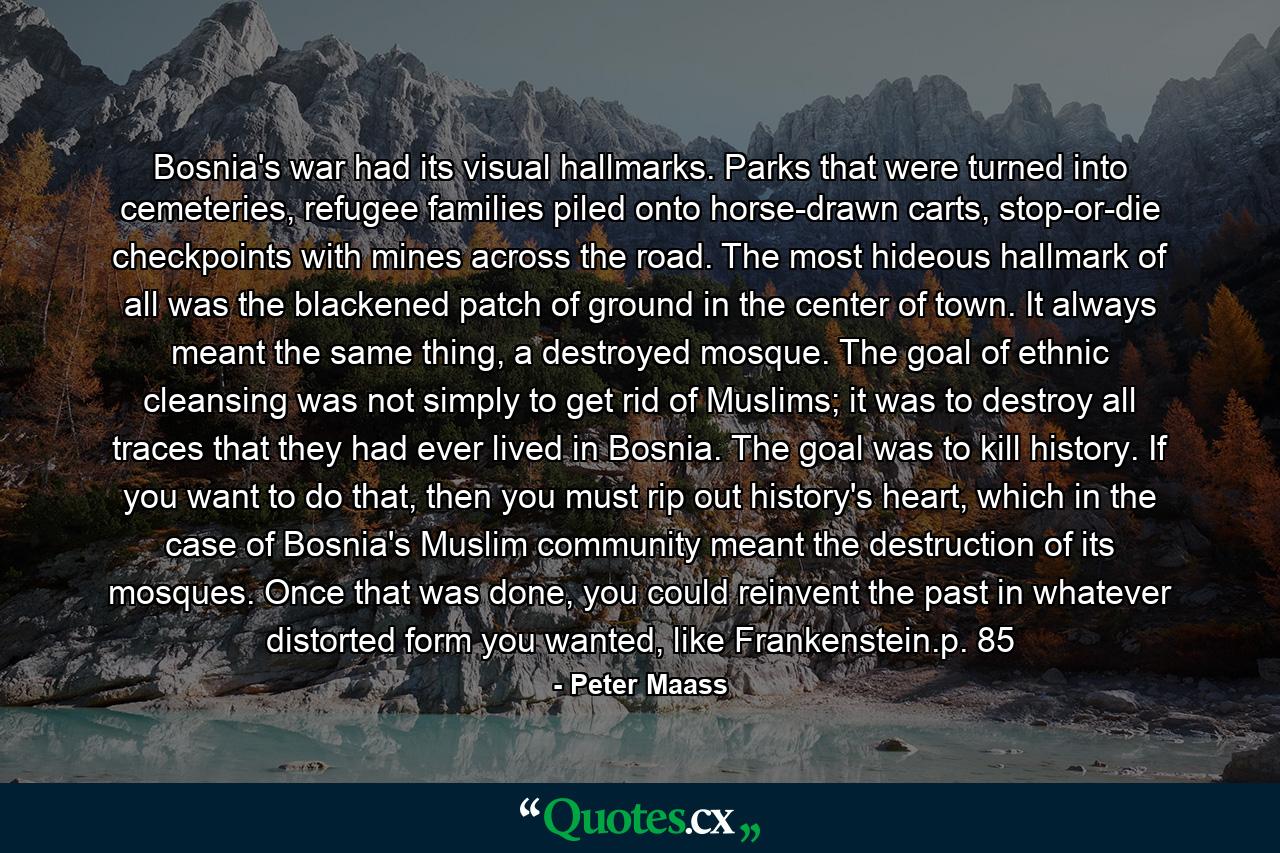 Bosnia's war had its visual hallmarks. Parks that were turned into cemeteries, refugee families piled onto horse-drawn carts, stop-or-die checkpoints with mines across the road. The most hideous hallmark of all was the blackened patch of ground in the center of town. It always meant the same thing, a destroyed mosque. The goal of ethnic cleansing was not simply to get rid of Muslims; it was to destroy all traces that they had ever lived in Bosnia. The goal was to kill history. If you want to do that, then you must rip out history's heart, which in the case of Bosnia's Muslim community meant the destruction of its mosques. Once that was done, you could reinvent the past in whatever distorted form you wanted, like Frankenstein.p. 85 - Quote by Peter Maass