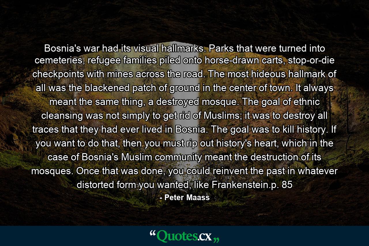 Bosnia's war had its visual hallmarks. Parks that were turned into cemeteries, refugee families piled onto horse-drawn carts, stop-or-die checkpoints with mines across the road. The most hideous hallmark of all was the blackened patch of ground in the center of town. It always meant the same thing, a destroyed mosque. The goal of ethnic cleansing was not simply to get rid of Muslims; it was to destroy all traces that they had ever lived in Bosnia. The goal was to kill history. If you want to do that, then you must rip out history's heart, which in the case of Bosnia's Muslim community meant the destruction of its mosques. Once that was done, you could reinvent the past in whatever distorted form you wanted, like Frankenstein.p. 85 - Quote by Peter Maass