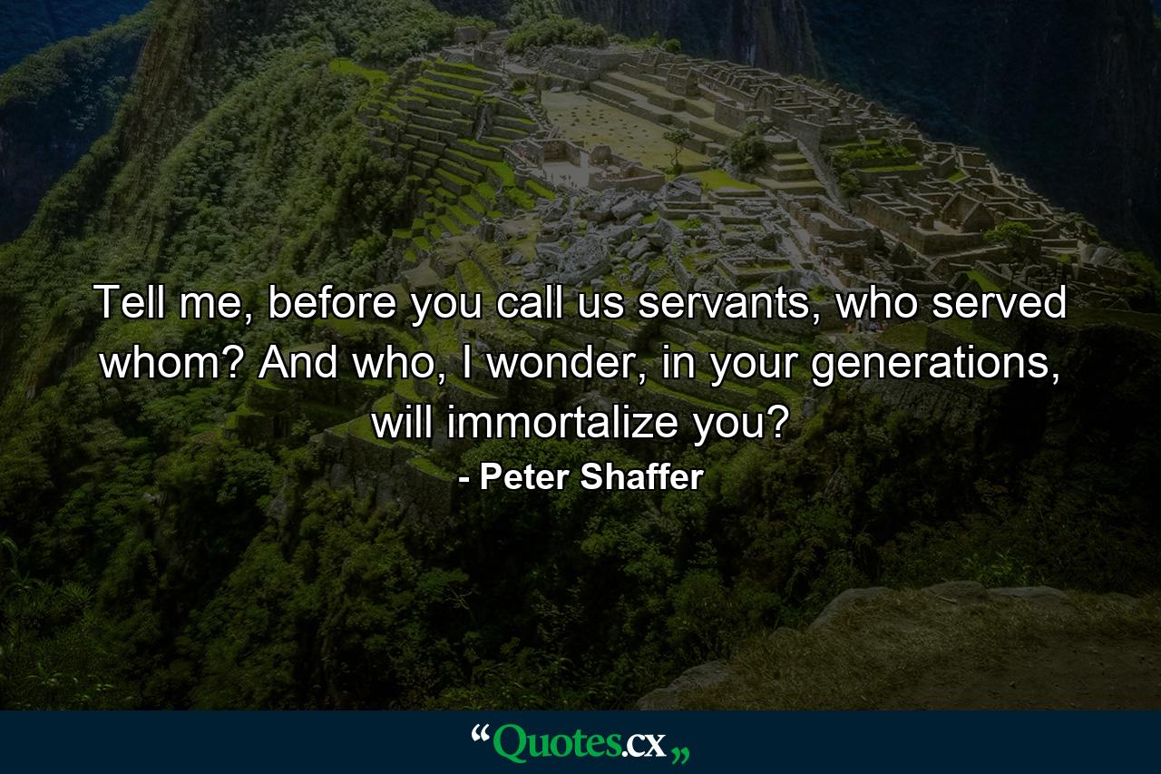 Tell me, before you call us servants, who served whom? And who, I wonder, in your generations, will immortalize you? - Quote by Peter Shaffer