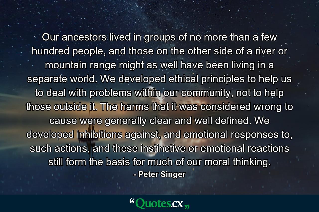 Our ancestors lived in groups of no more than a few hundred people, and those on the other side of a river or mountain range might as well have been living in a separate world. We developed ethical principles to help us to deal with problems within our community, not to help those outside it. The harms that it was considered wrong to cause were generally clear and well defined. We developed inhibitions against, and emotional responses to, such actions, and these instinctive or emotional reactions still form the basis for much of our moral thinking. - Quote by Peter Singer