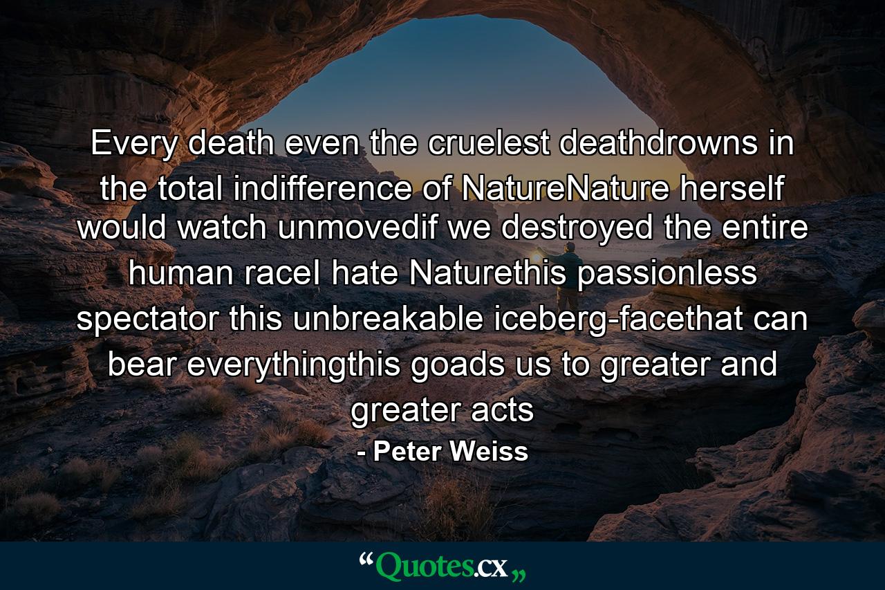 Every death even the cruelest deathdrowns in the total indifference of NatureNature herself would watch unmovedif we destroyed the entire human raceI hate Naturethis passionless spectator this unbreakable iceberg-facethat can bear everythingthis goads us to greater and greater acts - Quote by Peter Weiss