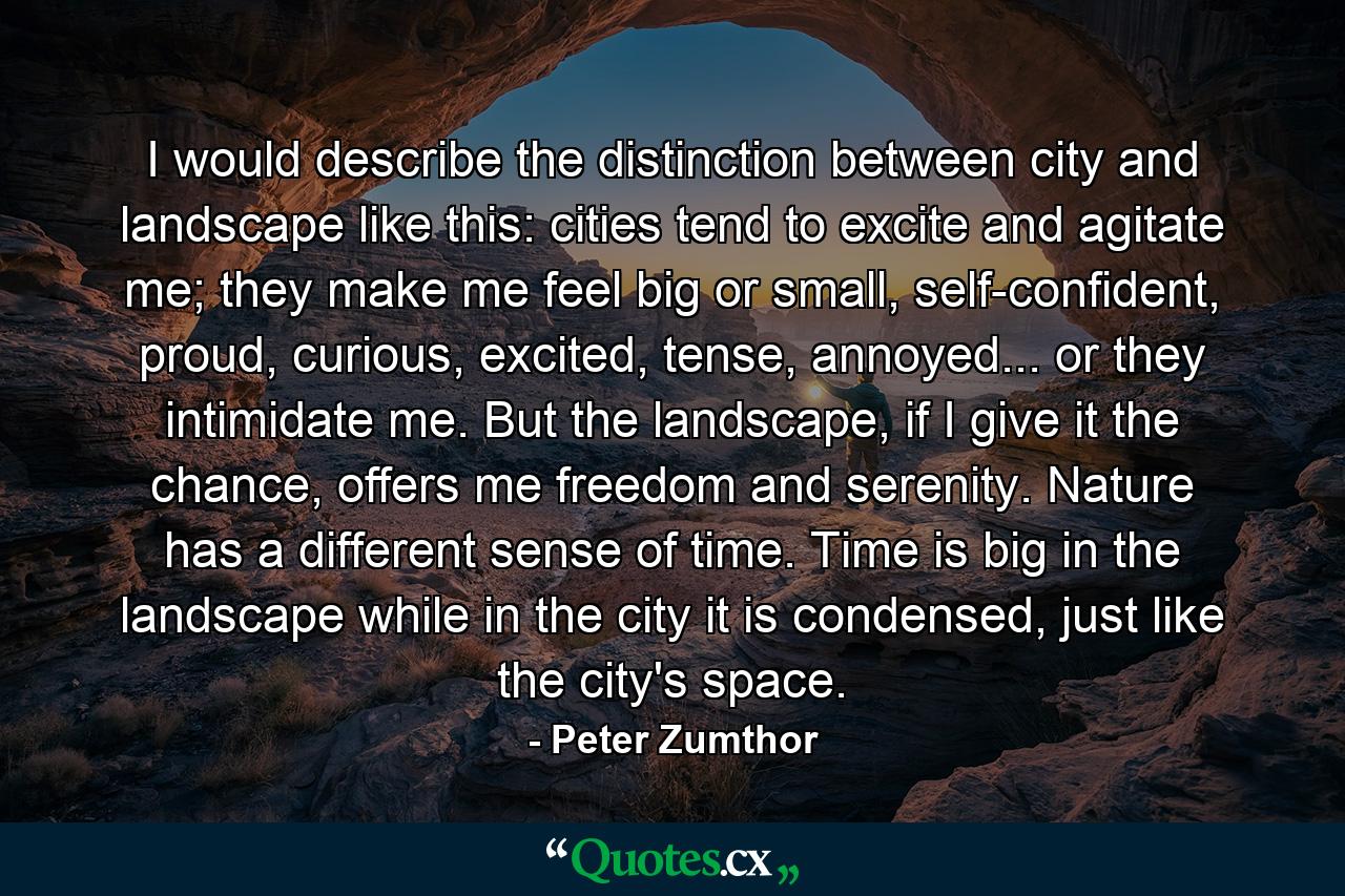 I would describe the distinction between city and landscape like this: cities tend to excite and agitate me; they make me feel big or small, self-confident, proud, curious, excited, tense, annoyed... or they intimidate me. But the landscape, if I give it the chance, offers me freedom and serenity. Nature has a different sense of time. Time is big in the landscape while in the city it is condensed, just like the city's space. - Quote by Peter Zumthor