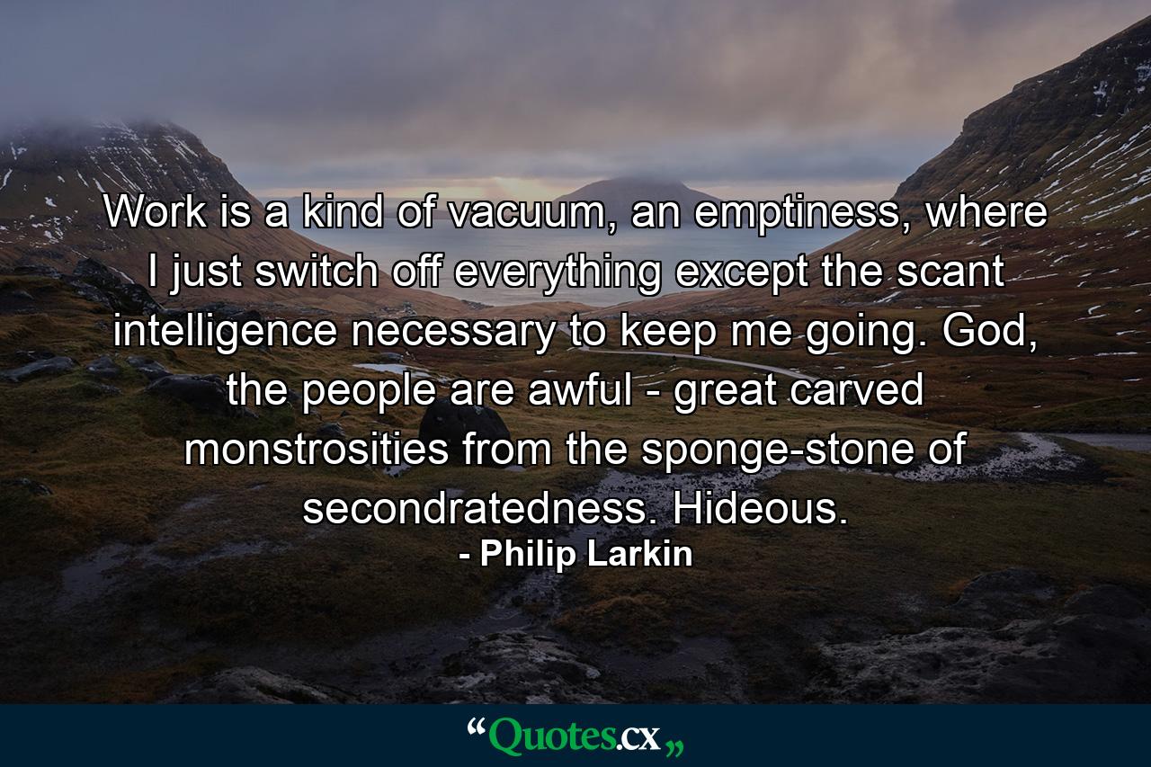 Work is a kind of vacuum, an emptiness, where I just switch off everything except the scant intelligence necessary to keep me going. God, the people are awful - great carved monstrosities from the sponge-stone of secondratedness. Hideous. - Quote by Philip Larkin