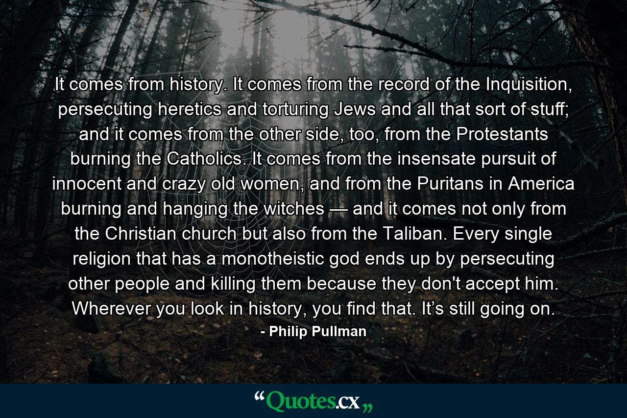 It comes from history. It comes from the record of the Inquisition, persecuting heretics and torturing Jews and all that sort of stuff; and it comes from the other side, too, from the Protestants burning the Catholics. It comes from the insensate pursuit of innocent and crazy old women, and from the Puritans in America burning and hanging the witches — and it comes not only from the Christian church but also from the Taliban. Every single religion that has a monotheistic god ends up by persecuting other people and killing them because they don't accept him. Wherever you look in history, you find that. It’s still going on. - Quote by Philip Pullman