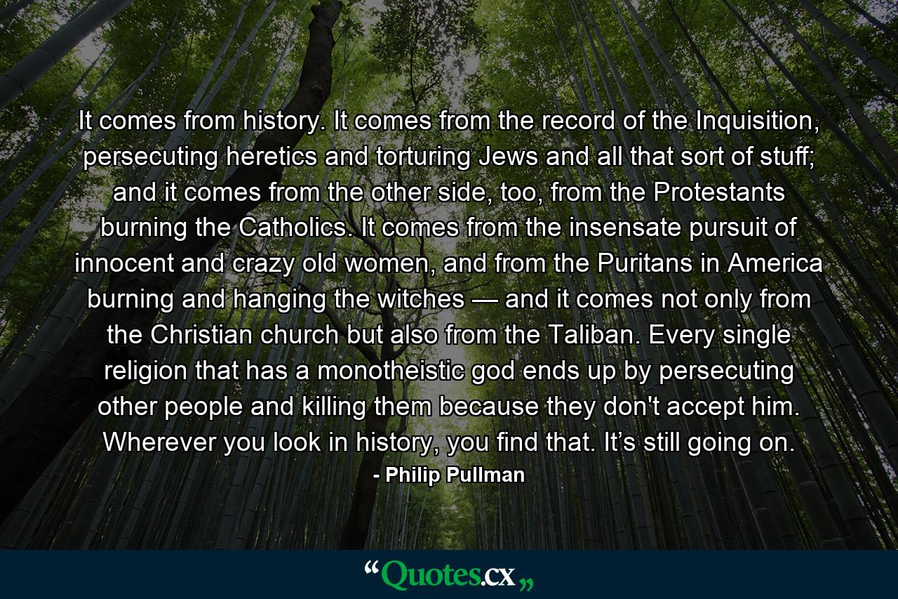 It comes from history. It comes from the record of the Inquisition, persecuting heretics and torturing Jews and all that sort of stuff; and it comes from the other side, too, from the Protestants burning the Catholics. It comes from the insensate pursuit of innocent and crazy old women, and from the Puritans in America burning and hanging the witches — and it comes not only from the Christian church but also from the Taliban. Every single religion that has a monotheistic god ends up by persecuting other people and killing them because they don't accept him. Wherever you look in history, you find that. It’s still going on. - Quote by Philip Pullman